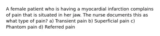 A female patient who is having a myocardial infarction complains of pain that is situated in her jaw. The nurse documents this as what type of pain? a) Transient pain b) Superficial pain c) Phantom pain d) Referred pain