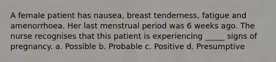 A female patient has nausea, breast tenderness, fatigue and amenorrhoea. Her last menstrual period was 6 weeks ago. The nurse recognises that this patient is experiencing _____ signs of pregnancy. a. Possible b. Probable c. Positive d. Presumptive