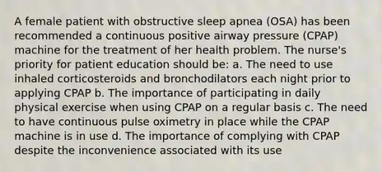 A female patient with obstructive sleep apnea (OSA) has been recommended a continuous positive airway pressure (CPAP) machine for the treatment of her health problem. The nurse's priority for patient education should be: a. The need to use inhaled corticosteroids and bronchodilators each night prior to applying CPAP b. The importance of participating in daily physical exercise when using CPAP on a regular basis c. The need to have continuous pulse oximetry in place while the CPAP machine is in use d. The importance of complying with CPAP despite the inconvenience associated with its use