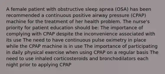 A female patient with obstructive sleep apnea (OSA) has been recommended a continuous positive airway pressure (CPAP) machine for the treatment of her health problem. The nurse's priority for patient education should be: The importance of complying with CPAP despite the inconvenience associated with its use The need to have continuous pulse oximetry in place while the CPAP machine is in use The importance of participating in daily physical exercise when using CPAP on a regular basis The need to use inhaled corticosteroids and bronchodilators each night prior to applying CPAP