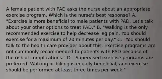 A female patient with PAD asks the nurse about an appropriate exercise program. Which is the nurse's best response? A. "Exercise is more beneficial to male patients with PAD. Let's talk about your other options to treat PAD." B. "Walking is the only recommended exercise to help decrease leg pain. You should exercise for a maximum of 20 minutes per day." C. "You should talk to the health care provider about this. Exercise programs are not commonly recommended to patients with PAD because of the risk of complications." D. "Supervised exercise programs are preferred. Walking or biking is equally beneficial, and exercise should be performed at least three times per week."