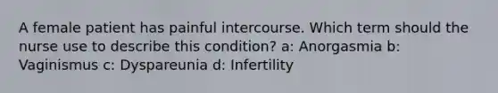 A female patient has painful intercourse. Which term should the nurse use to describe this condition? a: Anorgasmia b: Vaginismus c: Dyspareunia d: Infertility