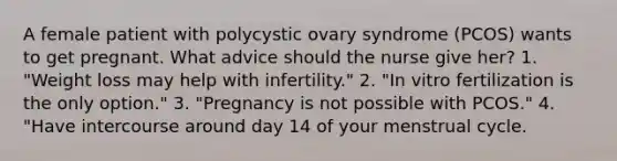 A female patient with polycystic ovary syndrome (PCOS) wants to get pregnant. What advice should the nurse give her? 1. "Weight loss may help with infertility." 2. "In vitro fertilization is the only option." 3. "Pregnancy is not possible with PCOS." 4. "Have intercourse around day 14 of your menstrual cycle.