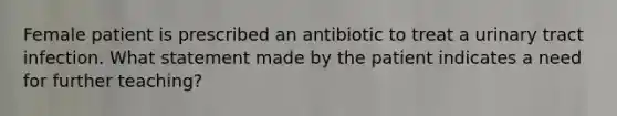 Female patient is prescribed an antibiotic to treat a urinary tract infection. What statement made by the patient indicates a need for further teaching?