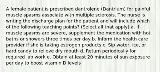 A female patient is prescribed dantrolene (Dantrium) for painful muscle spasms associate with multiple sclerosis. The nurse is writing the discharge plan for the patient and will include which of the following teaching points? (Select all that apply) a. If muscle spasms are severe, supplement the medication with hot baths or showers three times per day b. Inform the health care provider if she is taking estrogen products c. Sip water, ice, or hard candy to relieve dry mouth d. Return periodically for required lab work e. Obtain at least 20 minutes of sun exposure per day to boost vitamin D levels