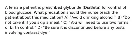 A female patient is prescribed glyburide (DiaBeta) for control of blood glucose. What precaution should the nurse teach the patient about this medication? A) "Avoid drinking alcohol." B) "Do not take it if you skip a meal." C) "You will need to use two forms of birth control." D) "Be sure it is discontinued before any tests involving contrast dye."