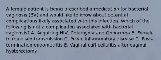 A female patient is being prescribed a medication for bacterial vaginosis (BV) and would like to know about potential complications likely associated with this infection. Which of the following is not a complication associated with bacterial vaginosis? A. Acquiring HIV, Chlamydia and Gonorrhea B. Female to male sex transmission C. Pelvic inflammatory disease D. Post-termination endometritis E. Vaginal cuff cellulitis after vaginal hysterectomy