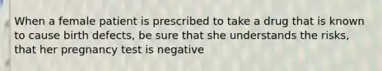 When a female patient is prescribed to take a drug that is known to cause birth defects, be sure that she understands the risks, that her pregnancy test is negative