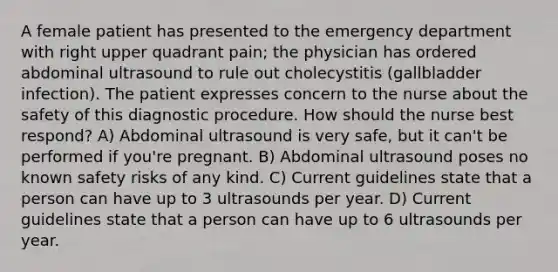 A female patient has presented to the emergency department with right upper quadrant pain; the physician has ordered abdominal ultrasound to rule out cholecystitis (gallbladder infection). The patient expresses concern to the nurse about the safety of this diagnostic procedure. How should the nurse best respond? A) Abdominal ultrasound is very safe, but it can't be performed if you're pregnant. B) Abdominal ultrasound poses no known safety risks of any kind. C) Current guidelines state that a person can have up to 3 ultrasounds per year. D) Current guidelines state that a person can have up to 6 ultrasounds per year.