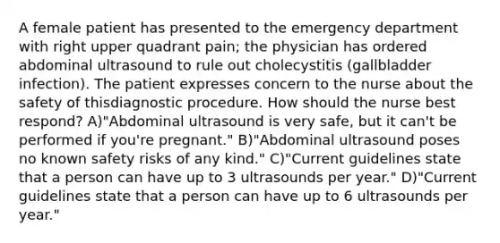 A female patient has presented to the emergency department with right upper quadrant pain; the physician has ordered abdominal ultrasound to rule out cholecystitis (gallbladder infection). The patient expresses concern to the nurse about the safety of thisdiagnostic procedure. How should the nurse best respond? A)"Abdominal ultrasound is very safe, but it can't be performed if you're pregnant." B)"Abdominal ultrasound poses no known safety risks of any kind." C)"Current guidelines state that a person can have up to 3 ultrasounds per year." D)"Current guidelines state that a person can have up to 6 ultrasounds per year."