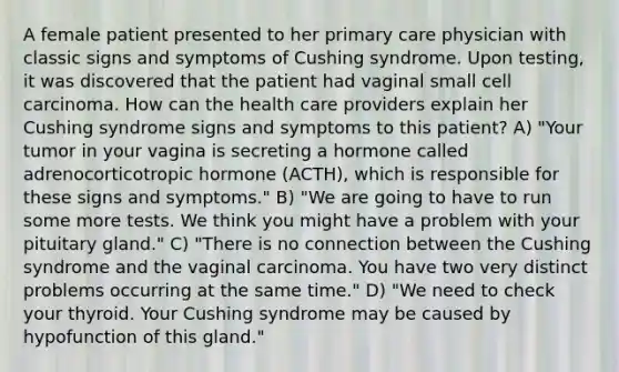 A female patient presented to her primary care physician with classic signs and symptoms of Cushing syndrome. Upon testing, it was discovered that the patient had vaginal small cell carcinoma. How can the health care providers explain her Cushing syndrome signs and symptoms to this patient? A) "Your tumor in your vagina is secreting a hormone called adrenocorticotropic hormone (ACTH), which is responsible for these signs and symptoms." B) "We are going to have to run some more tests. We think you might have a problem with your pituitary gland." C) "There is no connection between the Cushing syndrome and the vaginal carcinoma. You have two very distinct problems occurring at the same time." D) "We need to check your thyroid. Your Cushing syndrome may be caused by hypofunction of this gland."