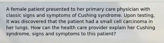 A female patient presented to her primary care physician with classic signs and symptoms of Cushing syndrome. Upon testing, it was discovered that the patient had a small cell carcinoma in her lungs. How can the health care provider explain her Cushing syndrome, signs and symptoms to this patient?