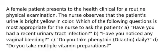 A female patient presents to the health clinical for a routine physical examination. The nurse observes that the patient's urine is bright yellow in color. Which of the following questions is most appropriate for the nurse to ask the patient? a) "Have you had a recent urinary tract infection?" b) "Have you noticed any vaginal bleeding?" c) "Do you take phenytoin (Dilantin) daily?" d) "Do you take multiple vitamin preparations?"