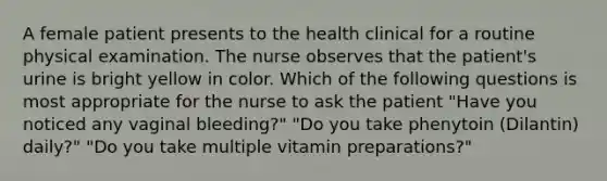 A female patient presents to the health clinical for a routine physical examination. The nurse observes that the patient's urine is bright yellow in color. Which of the following questions is most appropriate for the nurse to ask the patient "Have you noticed any vaginal bleeding?" "Do you take phenytoin (Dilantin) daily?" "Do you take multiple vitamin preparations?"