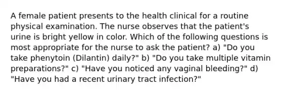 A female patient presents to the health clinical for a routine physical examination. The nurse observes that the patient's urine is bright yellow in color. Which of the following questions is most appropriate for the nurse to ask the patient? a) "Do you take phenytoin (Dilantin) daily?" b) "Do you take multiple vitamin preparations?" c) "Have you noticed any vaginal bleeding?" d) "Have you had a recent urinary tract infection?"