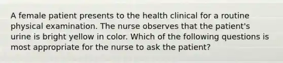 A female patient presents to the health clinical for a routine physical examination. The nurse observes that the patient's urine is bright yellow in color. Which of the following questions is most appropriate for the nurse to ask the patient?