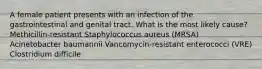 A female patient presents with an infection of the gastrointestinal and genital tract. What is the most likely cause? Methicillin-resistant Staphylococcus aureus (MRSA) Acinetobacter baumannii Vancomycin-resistant enterococci (VRE) Clostridium difficile