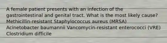 A female patient presents with an infection of the gastrointestinal and genital tract. What is the most likely cause? Methicillin-resistant Staphylococcus aureus (MRSA) Acinetobacter baumannii Vancomycin-resistant enterococci (VRE) Clostridium difficile