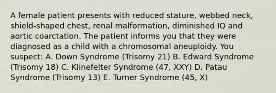 A female patient presents with reduced stature, webbed neck, shield-shaped chest, renal malformation, diminished IQ and aortic coarctation. The patient informs you that they were diagnosed as a child with a chromosomal aneuploidy. You suspect: A. Down Syndrome (Trisomy 21) B. Edward Syndrome (Trisomy 18) C. Klinefelter Syndrome (47, XXY) D. Patau Syndrome (Trisomy 13) E. Turner Syndrome (45, X)