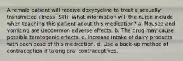 A female patient will receive doxycycline to treat a sexually transmitted illness (STI). What information will the nurse include when teaching this patient about this medication? a. Nausea and vomiting are uncommon adverse effects. b. The drug may cause possible teratogenic effects. c. Increase intake of dairy products with each dose of this medication. d. Use a back-up method of contraception if taking oral contraceptives.