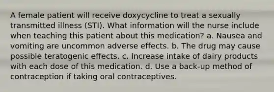 A female patient will receive doxycycline to treat a sexually transmitted illness (STI). What information will the nurse include when teaching this patient about this medication? a. Nausea and vomiting are uncommon adverse effects. b. The drug may cause possible teratogenic effects. c. Increase intake of dairy products with each dose of this medication. d. Use a back-up method of contraception if taking oral contraceptives.