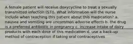 A female patient will receive doxycycline to treat a sexually transmitted infection (STI). What information will the nurse include when teaching this patient about this medication? a. nausea and vomiting are uncommon adverse effects b. the drug is a preferred antibiotic in pregnancy c. increase intake of dairy products with each dose of this medication d. use a back-up method of contraception if taking oral contraceptives