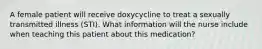 A female patient will receive doxycycline to treat a sexually transmitted illness (STI). What information will the nurse include when teaching this patient about this medication?