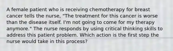 A female patient who is receiving chemotherapy for breast cancer tells the nurse, "The treatment for this cancer is worse than the disease itself. I'm not going to come for my therapy anymore." The nurse responds by using critical thinking skills to address this patient problem. Which action is the first step the nurse would take in this process?