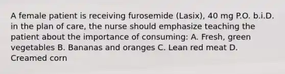 A female patient is receiving furosemide (Lasix), 40 mg P.O. b.i.D. in the plan of care, the nurse should emphasize teaching the patient about the importance of consuming: A. Fresh, green vegetables B. Bananas and oranges C. Lean red meat D. Creamed corn