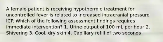 A female patient is receiving hypothermic treatment for uncontrolled fever is related to increased intracranial pressure ICP. Which of the following assessment findings requires immediate intervention? 1. Urine output of 100 mL per hour 2. Shivering 3. Cool, dry skin 4. Capillary refill of two seconds