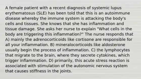 A female patient with a recent diagnosis of systemic lupus erythematosus (SLE) has been told that this is an autoimmune disease whereby the immune system is attacking the body's cells and tissues. She knows that she has inflammation and tissue damage. She asks her nurse to explain "What cells in the body are triggering this inflammation?" The nurse responds that A) mainly the adrenocorticoids like cortisone are responsible for all your inflammation. B) mineralocorticoids like aldosterone usually begin the process of inflammation. C) the lymphocytes that migrate to the brain, where they secrete cytokines, which trigger inflammation. D) primarily, this acute stress reaction is associated with stimulation of the autonomic nervous system that causes stiffness in the joints.