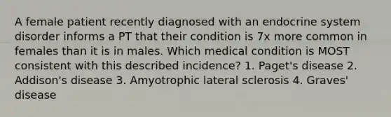 A female patient recently diagnosed with an endocrine system disorder informs a PT that their condition is 7x more common in females than it is in males. Which medical condition is MOST consistent with this described incidence? 1. Paget's disease 2. Addison's disease 3. Amyotrophic lateral sclerosis 4. Graves' disease