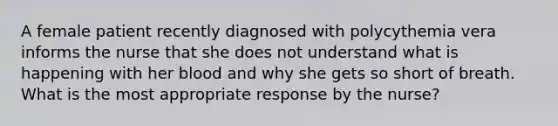 A female patient recently diagnosed with polycythemia vera informs the nurse that she does not understand what is happening with her blood and why she gets so short of breath. What is the most appropriate response by the nurse?