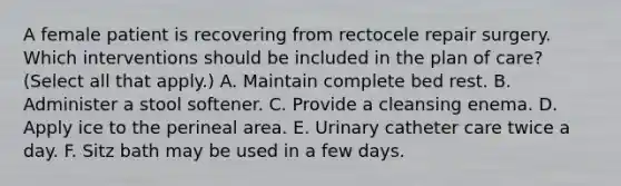 A female patient is recovering from rectocele repair surgery. Which interventions should be included in the plan of care? (Select all that apply.) A. Maintain complete bed rest. B. Administer a stool softener. C. Provide a cleansing enema. D. Apply ice to the perineal area. E. Urinary catheter care twice a day. F. Sitz bath may be used in a few days.