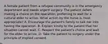 A female patient from a refugee community is in the emergency department and needs urgent surgery. The patient defers making a choice on the operation, preferring to wait for a cultural elder to arrive. What action by the nurse is most appropriate? A. Encourage the patient's family to talk her into having the operation. B. Explain kindly to the patient that her situation cannot wait. C. Respect the patient's choice and wait for the elder to arrive. D. Take the patient to surgery under the principle of implied consent.