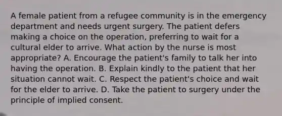 A female patient from a refugee community is in the emergency department and needs urgent surgery. The patient defers making a choice on the operation, preferring to wait for a cultural elder to arrive. What action by the nurse is most appropriate? A. Encourage the patient's family to talk her into having the operation. B. Explain kindly to the patient that her situation cannot wait. C. Respect the patient's choice and wait for the elder to arrive. D. Take the patient to surgery under the principle of implied consent.