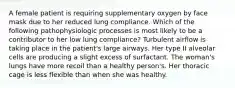 A female patient is requiring supplementary oxygen by face mask due to her reduced lung compliance. Which of the following pathophysiologic processes is most likely to be a contributor to her low lung compliance? Turbulent airflow is taking place in the patient's large airways. Her type II alveolar cells are producing a slight excess of surfactant. The woman's lungs have more recoil than a healthy person's. Her thoracic cage is less flexible than when she was healthy.