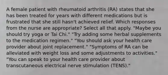 A female patient with rheumatoid arthritis (RA) states that she has been treated for years with different medications but is frustrated that she still hasn't achieved relief. Which responses from the nurse are appropriate? Select all that apply. "Maybe you should try yoga or Tai Chi." "Try adding some herbal supplements to the medication regimen." "You should ask your health care provider about joint replacement." "Symptoms of RA can be alleviated with weight loss and some adjustments to activities." "You can speak to your health care provider about transcutaneous electrical nerve stimulation (TENS)."