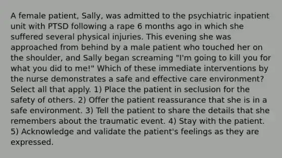 A female patient, Sally, was admitted to the psychiatric inpatient unit with PTSD following a rape 6 months ago in which she suffered several physical injuries. This evening she was approached from behind by a male patient who touched her on the shoulder, and Sally began screaming "I'm going to kill you for what you did to me!" Which of these immediate interventions by the nurse demonstrates a safe and effective care environment? Select all that apply. 1) Place the patient in seclusion for the safety of others. 2) Offer the patient reassurance that she is in a safe environment. 3) Tell the patient to share the details that she remembers about the traumatic event. 4) Stay with the patient. 5) Acknowledge and validate the patient's feelings as they are expressed.