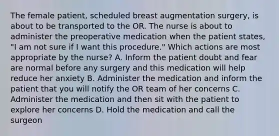 The female patient, scheduled breast augmentation surgery, is about to be transported to the OR. The nurse is about to administer the preoperative medication when the patient states, "I am not sure if I want this procedure." Which actions are most appropriate by the nurse? A. Inform the patient doubt and fear are normal before any surgery and this medication will help reduce her anxiety B. Administer the medication and inform the patient that you will notify the OR team of her concerns C. Administer the medication and then sit with the patient to explore her concerns D. Hold the medication and call the surgeon