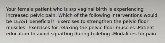 Your female patient who is s/p vaginal birth is experiencing increased pelvic pain. Which of the following interventions would be LEAST beneficial? -Exercises to strengthen the pelvic floor muscles -Exercises for relaxing the pelvic floor muscles -Patient education to avoid squatting during toileting -Modalities for pain