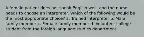 A female patient does not speak English well, and the nurse needs to choose an interpreter. Which of the following would be the most appropriate choice? a. Trained interpreter b. Male family member c. Female family member d. Volunteer college student from the foreign language studies department