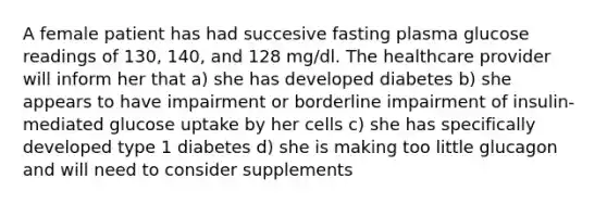 A female patient has had succesive fasting plasma glucose readings of 130, 140, and 128 mg/dl. The healthcare provider will inform her that a) she has developed diabetes b) she appears to have impairment or borderline impairment of insulin-mediated glucose uptake by her cells c) she has specifically developed type 1 diabetes d) she is making too little glucagon and will need to consider supplements