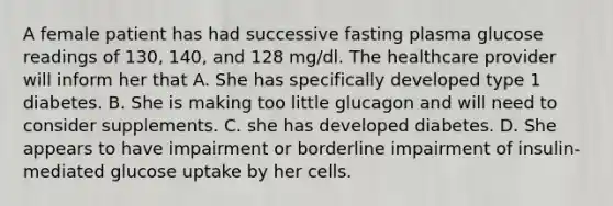 A female patient has had successive fasting plasma glucose readings of 130, 140, and 128 mg/dl. The healthcare provider will inform her that A. She has specifically developed type 1 diabetes. B. She is making too little glucagon and will need to consider supplements. C. she has developed diabetes. D. She appears to have impairment or borderline impairment of insulin-mediated glucose uptake by her cells.