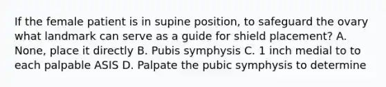 If the female patient is in supine position, to safeguard the ovary what landmark can serve as a guide for shield placement? A. None, place it directly B. Pubis symphysis C. 1 inch medial to to each palpable ASIS D. Palpate the pubic symphysis to determine