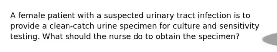 A female patient with a suspected urinary tract infection is to provide a clean-catch urine specimen for culture and sensitivity testing. What should the nurse do to obtain the specimen?