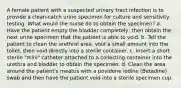 A female patient with a suspected urinary tract infection is to provide a clean-catch urine specimen for culture and sensitivity testing. What would the nurse do to obtain the specimen? a. Have the patient empty the bladder completely; then obtain the next urine specimen that the patient is able to void. b. Tell the patient to clean the urethral area, void a small amount into the toilet, then void directly into a sterile container. c. Insert a short sterile "mini" catheter attached to a collecting container into the urethra and bladder to obtain the specimen. d. Clean the area around the patient's meatus with a povidone iodine (Betadine) swab and then have the patient void into a sterile specimen cup.