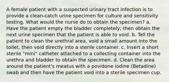 A female patient with a suspected urinary tract infection is to provide a clean-catch urine specimen for culture and sensitivity testing. What would the nurse do to obtain the specimen? a. Have the patient empty the bladder completely; then obtain the next urine specimen that the patient is able to void. b. Tell the patient to clean the urethral area, void a small amount into the toilet, then void directly into a sterile container. c. Insert a short sterile "mini" catheter attached to a collecting container into the urethra and bladder to obtain the specimen. d. Clean the area around the patient's meatus with a povidone iodine (Betadine) swab and then have the patient void into a sterile specimen cup.