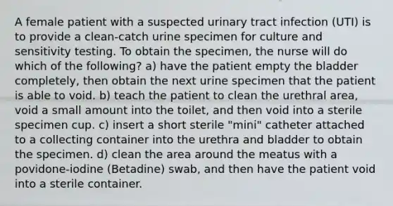 A female patient with a suspected urinary tract infection (UTI) is to provide a clean-catch urine specimen for culture and sensitivity testing. To obtain the specimen, the nurse will do which of the following? a) have the patient empty the bladder completely, then obtain the next urine specimen that the patient is able to void. b) teach the patient to clean the urethral area, void a small amount into the toilet, and then void into a sterile specimen cup. c) insert a short sterile "mini" catheter attached to a collecting container into the urethra and bladder to obtain the specimen. d) clean the area around the meatus with a povidone-iodine (Betadine) swab, and then have the patient void into a sterile container.