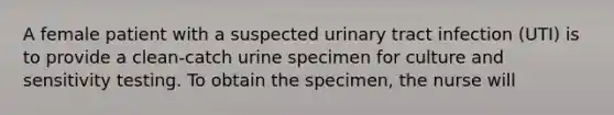 A female patient with a suspected urinary tract infection (UTI) is to provide a clean-catch urine specimen for culture and sensitivity testing. To obtain the specimen, the nurse will